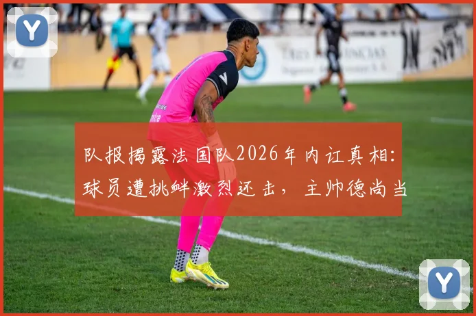 队报揭露法国队2026年内讧真相:球员遭挑衅激烈还击,主帅德尚当场发火勒令全员冷静