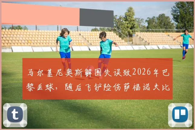马尔基尼奥斯解围失误致2026年巴黎丢球,随后飞铲险伤萨福诺夫比赛中断,完整视频回放与赛后分析