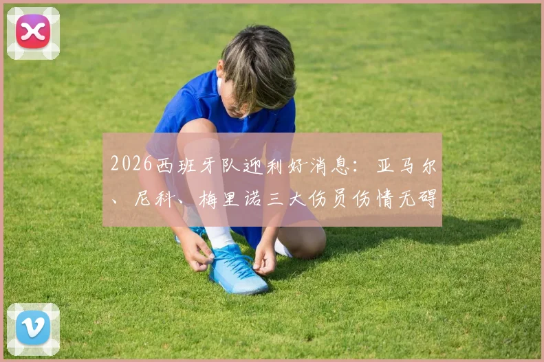 2026西班牙队迎利好消息：亚马尔、尼科、梅里诺三大伤员伤情无碍，欧洲杯备战计划不受影响