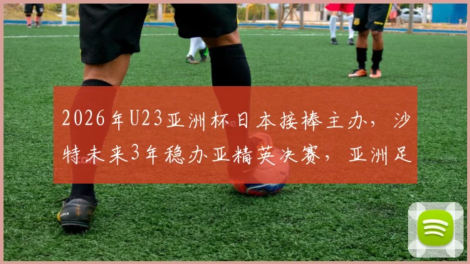 2026年U23亚洲杯日本接棒主办,沙特未来3年稳办亚精英决赛,亚洲足球版图新布局分析