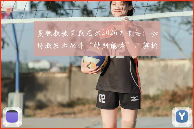 曼联教练罗森尼尔2026年专访:如何激发加纳乔“特别能力”,解析球员状态调整与战术安排