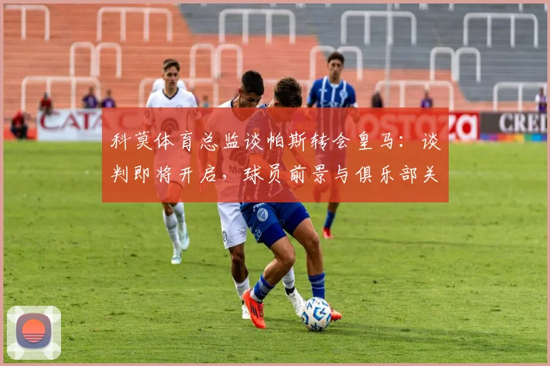 科莫体育总监谈帕斯转会皇马：谈判即将开启，球员前景与俱乐部关系深度分析