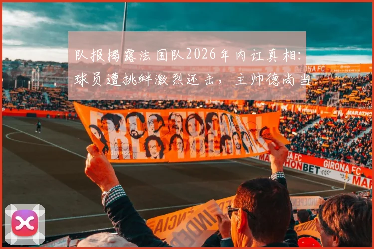 队报揭露法国队2026年内讧真相：球员遭挑衅激烈还击，主帅德尚当场发火勒令全员冷静