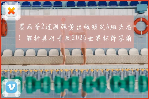 墨西哥2连胜强势出线锁定A组头名!解析其对手及2026世界杯阵容前景