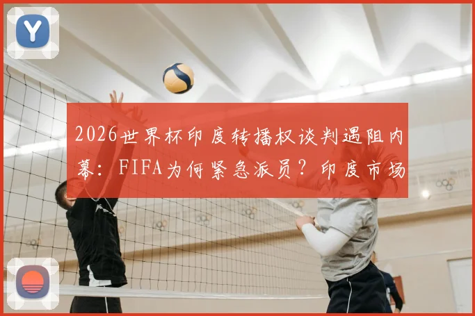 2026世界杯印度转播权谈判遇阻内幕：FIFA为何紧急派员？印度市场与转播现状深度解读