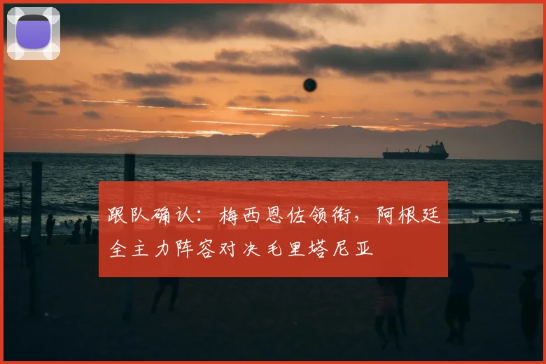 跟队确认：梅西恩佐领衔，阿根廷全主力阵容对决毛里塔尼亚