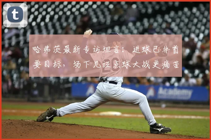 哈弗茨最新专访坦言：进球已非首要目标，场下见证点球大战更痛苦煎熬，2026年他如何看待自己的角色？