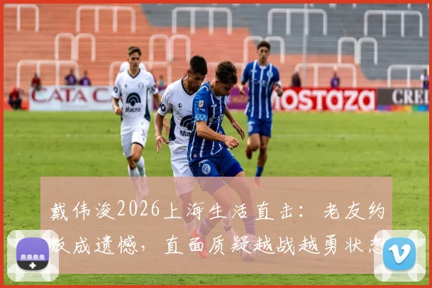 戴伟浚2026上海生活直击：老友约饭成遗憾，直面质疑越战越勇状态引关注