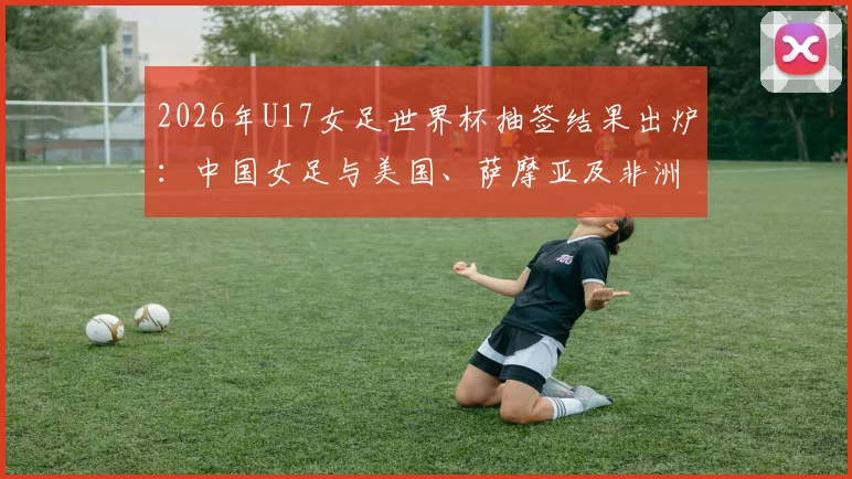 2026年U17女足世界杯抽签结果出炉：中国女足与美国、萨摩亚及非洲球队同组，附详细赛程与出线形势解读