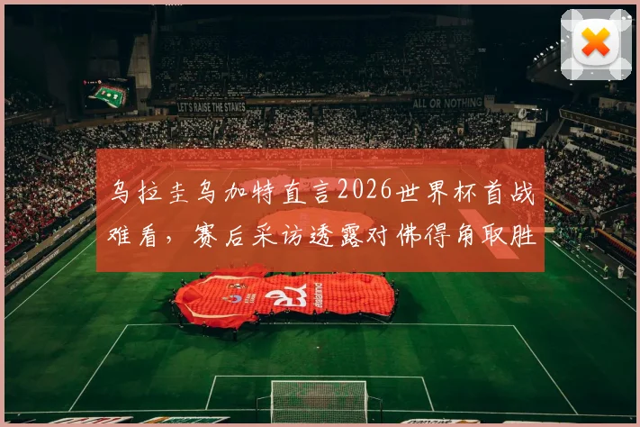 乌拉圭乌加特直言2026世界杯首战难看，赛后采访透露对佛得角取胜决心与球队调整方向