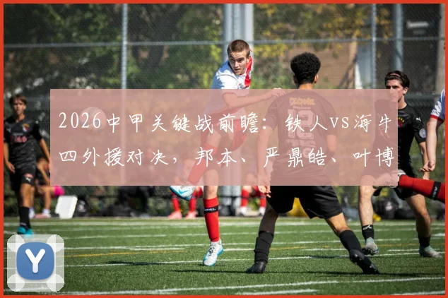 2026中甲关键战前瞻：铁人vs海牛四外援对决，邦本、严鼎皓、叶博亚核心数据对比