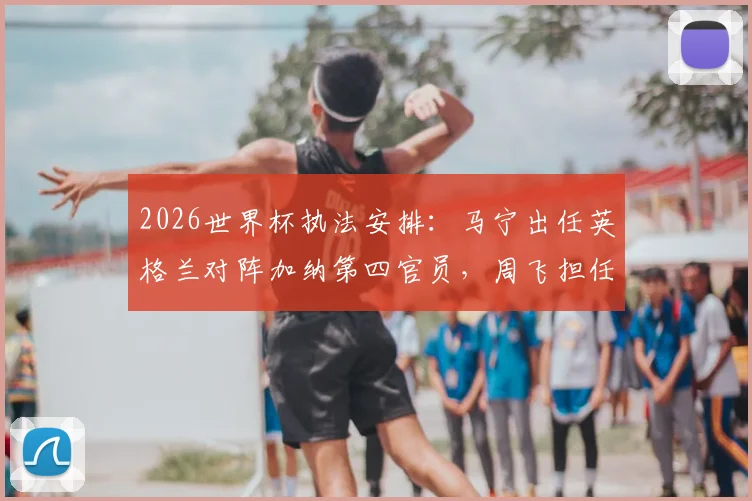 2026世界杯执法安排:马宁出任英格兰对阵加纳第四官员,周飞担任候补助理裁判具体职责解读