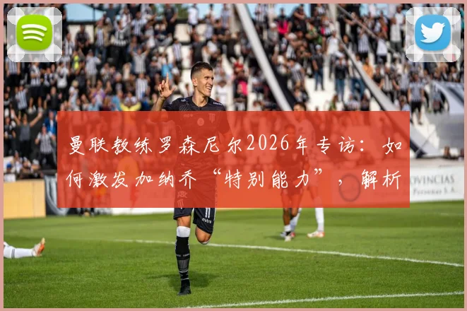 曼联教练罗森尼尔2026年专访：如何激发加纳乔“特别能力”，解析球员状态调整与战术安排