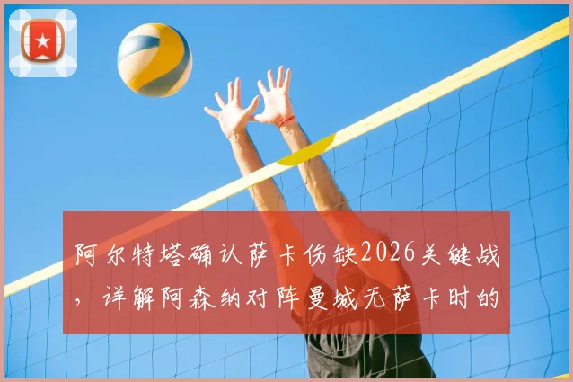 阿尔特塔确认萨卡伤缺2026关键战，详解阿森纳对阵曼城无萨卡时的战术选择与攻防看点