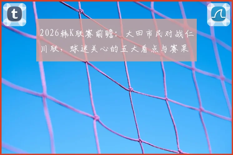 2026韩K联赛前瞻：大田市民对战仁川联，球迷关心的五大看点与赛果解析