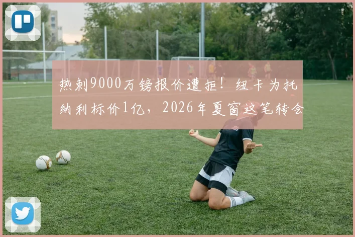 热刺9000万镑报价遭拒！纽卡为托纳利标价1亿，2026年夏窗这笔转会到底卡在哪？