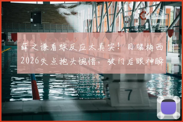 薛之谦看球反应太真实！目睹梅西2026失点抱头惋惜，破门后眼神瞬间坚毅引球迷共鸣