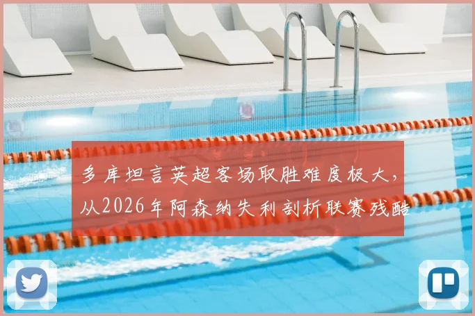 多库坦言英超客场取胜难度极大，从2026年阿森纳失利剖析联赛残酷竞争本质，附争冠形势深度观察