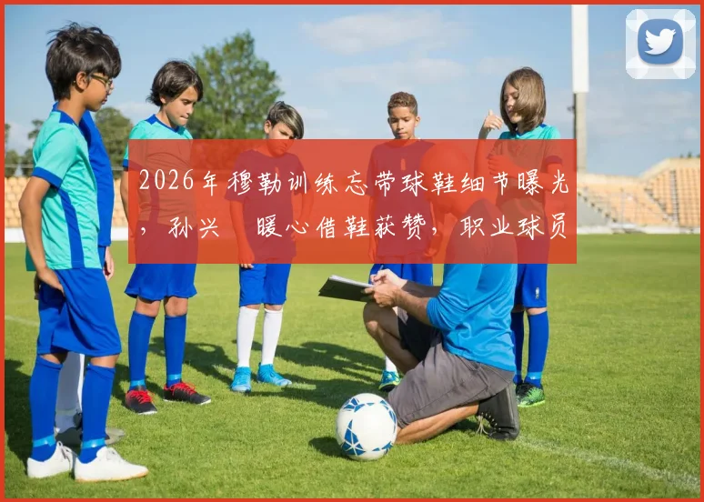 2026年穆勒训练忘带球鞋细节曝光，孙兴慜暖心借鞋获赞，职业球员备用装备指南
