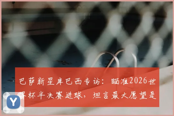 巴萨新星库巴西专访：瞄准2026世界杯半决赛进球，坦言最大愿望是看到梅西回归诺坎普