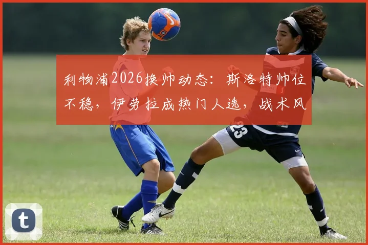 利物浦2026换帅动态：斯洛特帅位不稳，伊劳拉成热门人选，战术风格与球队适配性分析