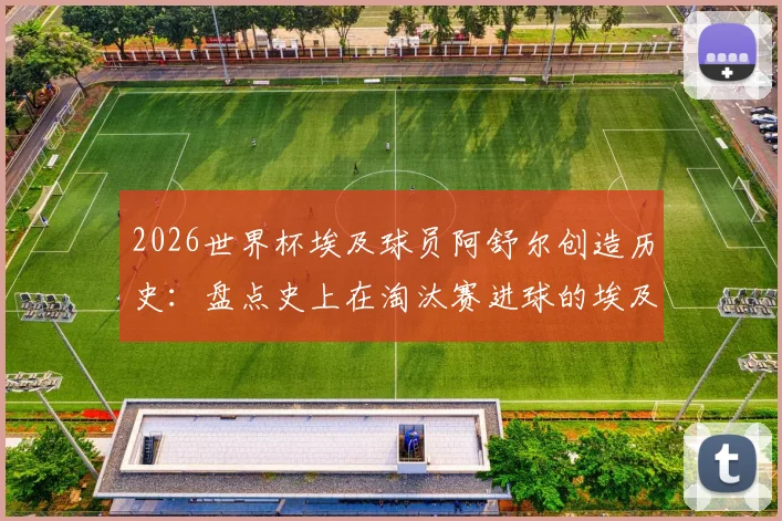 2026世界杯埃及球员阿舒尔创造历史:盘点史上在淘汰赛进球的埃及联赛球员排名与数据