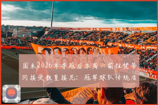 国米2026年夺冠后本周六前往梵蒂冈接受教皇接见：冠军球队传统活动与行程安排详解