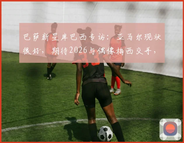 巴萨新星库巴西专访：亚马尔现状很好，期待2026与偶像梅西交手，坦言梅西防不住