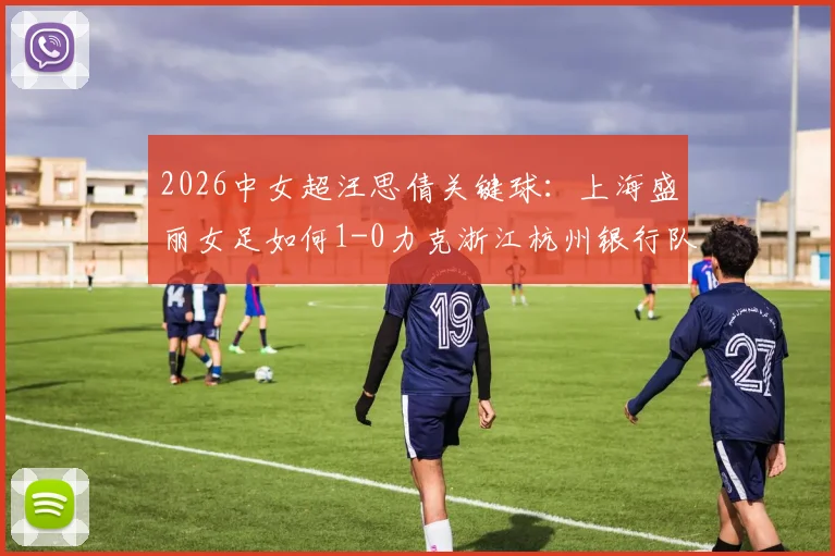 2026中女超汪思倩关键球：上海盛丽女足如何1-0力克浙江杭州银行队？比赛战术复盘