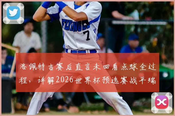 洛佩特吉赛后直言未回看点球全过程，详解2026世界杯预选赛战平瑞士关键意义与球队状态
