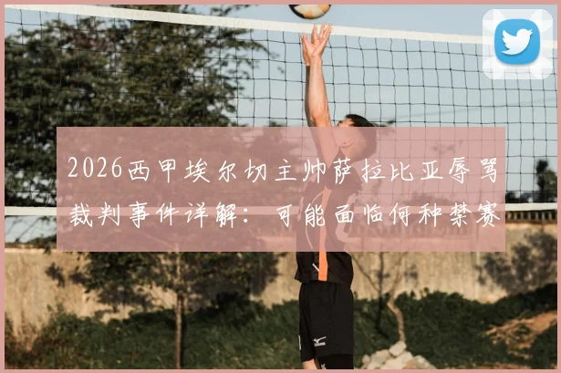 2026西甲埃尔切主帅萨拉比亚辱骂裁判事件详解：可能面临何种禁赛与罚款处罚