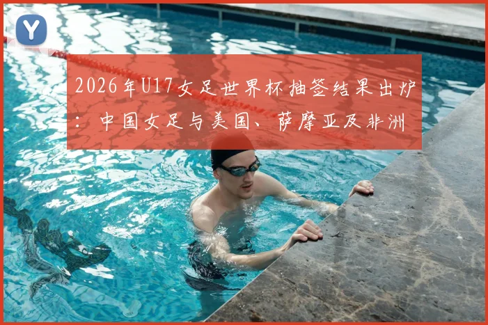 2026年U17女足世界杯抽签结果出炉：中国女足与美国、萨摩亚及非洲球队同组，附详细赛程与出线形势解读