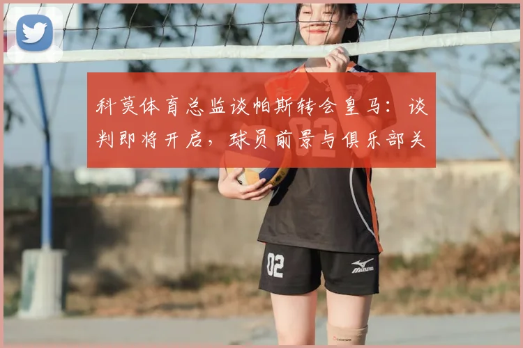 科莫体育总监谈帕斯转会皇马：谈判即将开启，球员前景与俱乐部关系深度分析