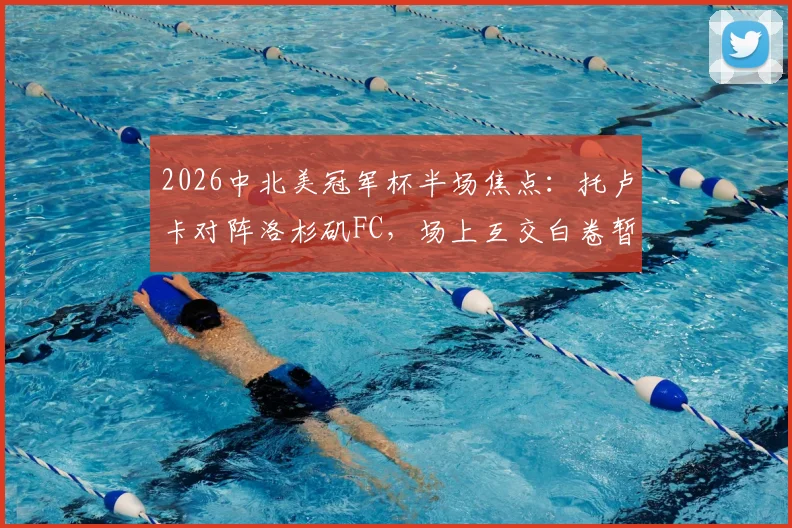 2026中北美冠军杯半场焦点：托卢卡对阵洛杉矶FC，场上互交白卷暂时0-0打平，战况胶着看点解析