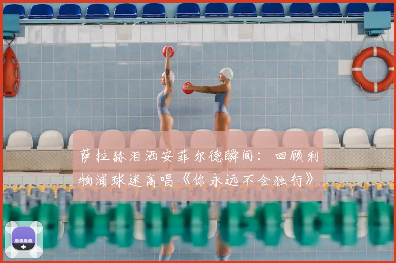 萨拉赫泪洒安菲尔德瞬间:回顾利物浦球迷高唱《你永远不会独行》2026动情时刻
