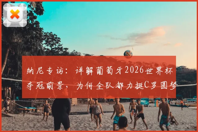纳尼专访：详解葡萄牙2026世界杯夺冠前景，为何全队都力挺C罗圆梦