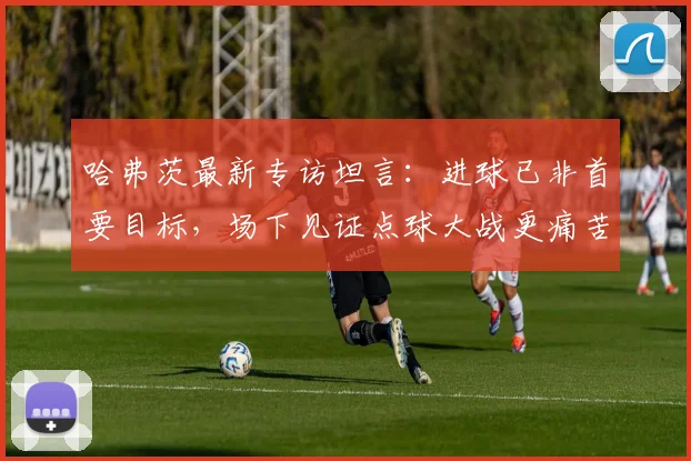 哈弗茨最新专访坦言:进球已非首要目标,场下见证点球大战更痛苦煎熬,2026年他如何看待自己的角色?