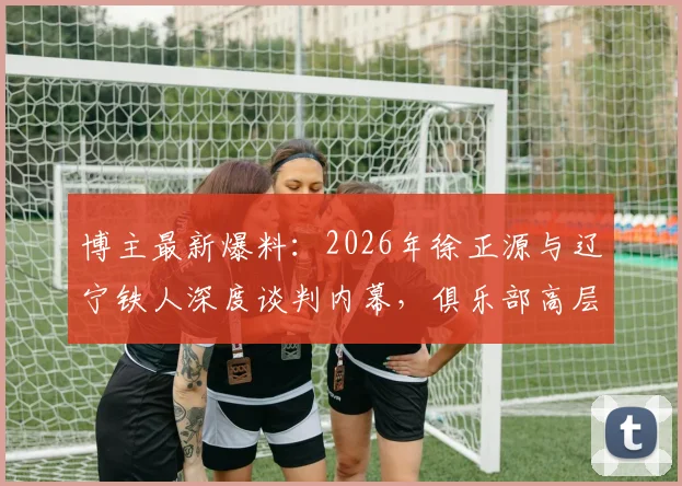 博主最新爆料:2026年徐正源与辽宁铁人深度谈判内幕,俱乐部高层专程赴韩引援
