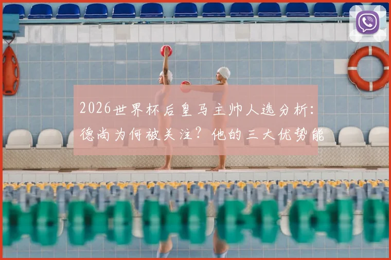 2026世界杯后皇马主帅人选分析:德尚为何被关注?他的三大优势能否打动伯纳乌?
