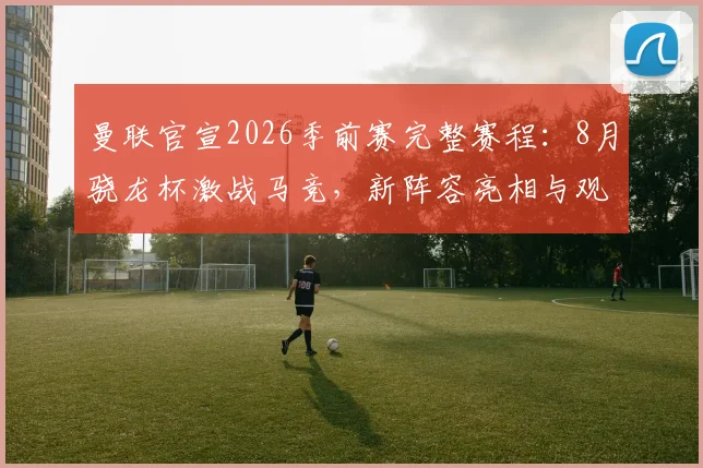 曼联官宣2026季前赛完整赛程:8月骁龙杯激战马竞,新阵容亮相与观赛全攻略