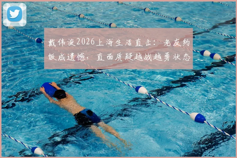戴伟浚2026上海生活直击:老友约饭成遗憾,直面质疑越战越勇状态引关注