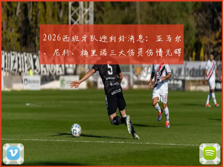 2026西班牙队迎利好消息:亚马尔、尼科、梅里诺三大伤员伤情无碍,欧洲杯备战计划不受影响