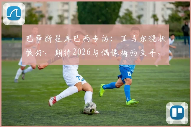 巴萨新星库巴西专访：亚马尔现状很好，期待2026与偶像梅西交手，坦言梅西防不住