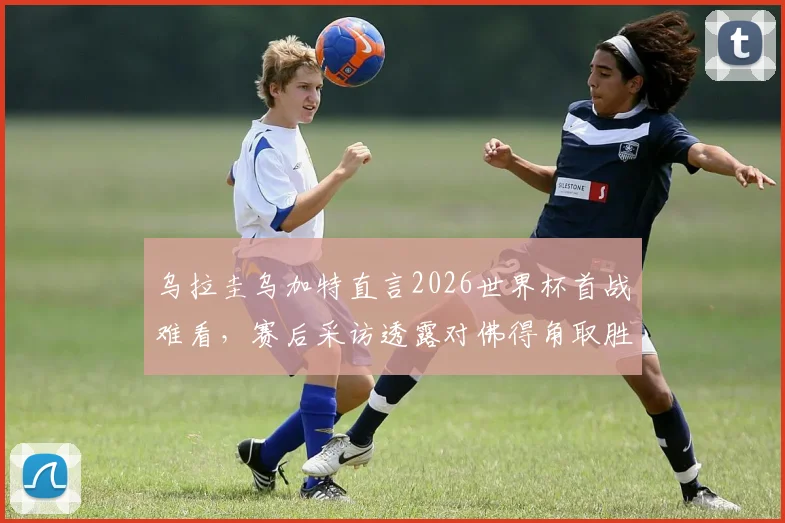 乌拉圭乌加特直言2026世界杯首战难看,赛后采访透露对佛得角取胜决心与球队调整方向