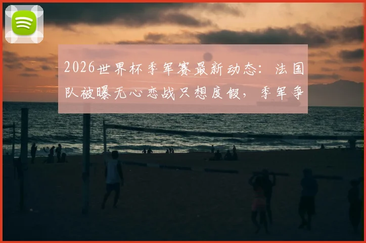 2026世界杯季军赛最新动态:法国队被曝无心恋战只想度假,季军争夺赛还有必要举办吗?