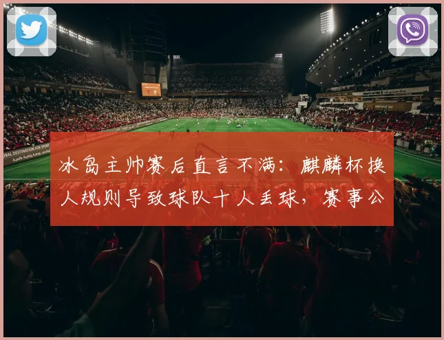 冰岛主帅赛后直言不满:麒麟杯换人规则导致球队十人丢球,赛事公平性引热议