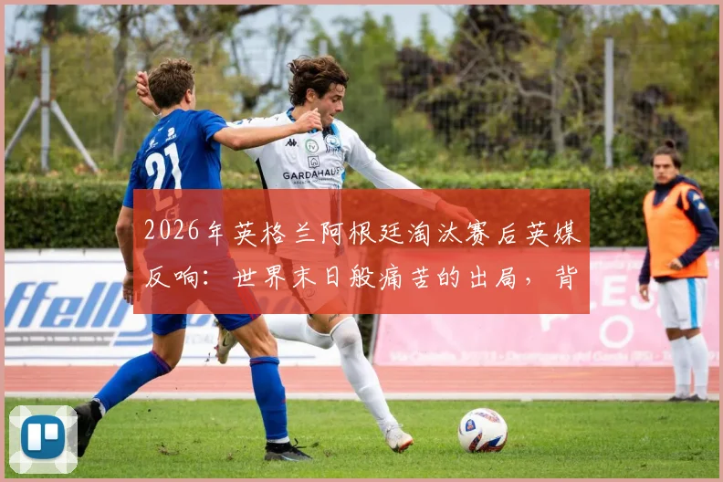 2026年英格兰阿根廷淘汰赛后英媒反响:世界末日般痛苦的出局,背后原因值得深思