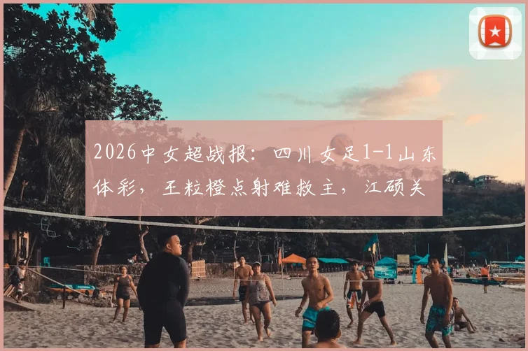 2026中女超战报：四川女足1-1山东体彩，王粒橙点射难救主，江硕关键扳平留悬念