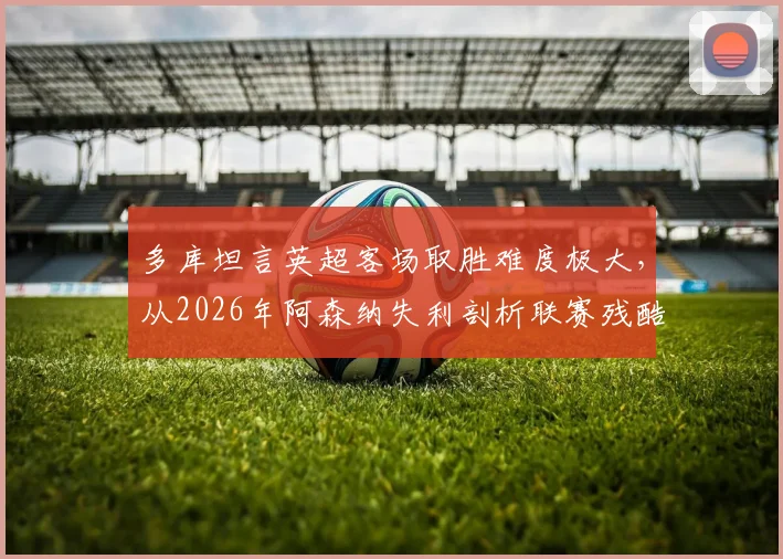 多库坦言英超客场取胜难度极大,从2026年阿森纳失利剖析联赛残酷竞争本质,附争冠形势深度观察