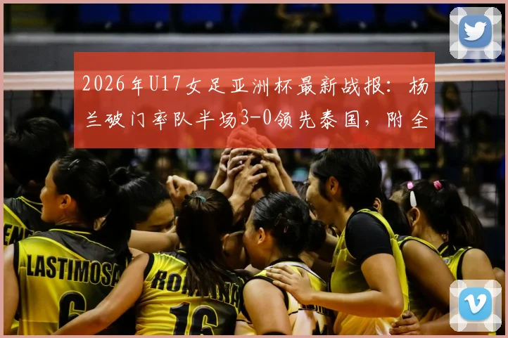 2026年U17女足亚洲杯最新战报：杨兰破门率队半场3-0领先泰国，附全场技术统计与精彩进球视频回顾